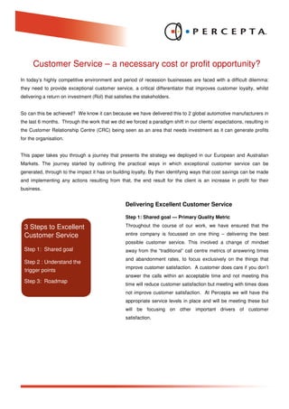 Customer Service – a necessary cost or profit opportunity?
In today’s highly competitive environment and period of recession businesses are faced with a difficult dilemma:
they need to provide exceptional customer service, a critical differentiator that improves customer loyalty, whilst
delivering a return on investment (RoI) that satisfies the stakeholders.


So can this be achieved? We know it can because we have delivered this to 2 global automotive manufacturers in
the last 6 months. Through the work that we did we forced a paradigm shift in our clients’ expectations, resulting in
the Customer Relationship Centre (CRC) being seen as an area that needs investment as it can generate profits
for the organisation.


This paper takes you through a journey that presents the strategy we deployed in our European and Australian
Markets. The journey started by outlining the practical ways in which exceptional customer service can be
generated, through to the impact it has on building loyalty. By then identifying ways that cost savings can be made
and implementing any actions resulting from that, the end result for the client is an increase in profit for their
business.


                                                  Delivering Excellent Customer Service

                                                  Step 1: Shared goal — Primary Quality Metric

 3 Steps to Excellent                             Throughout the course of our work, we have ensured that the

 Customer Service                                 entire company is focussed on one thing – delivering the best
                                                  possible customer service. This involved a change of mindset
 Step 1: Shared goal                              away from the “traditional” call centre metrics of answering times
                                                  and abandonment rates, to focus exclusively on the things that
 Step 2 : Understand the
                                                  improve customer satisfaction. A customer does care if you don’t
 trigger points
                                                  answer the calls within an acceptable time and not meeting this
 Step 3: Roadmap
                                                  time will reduce customer satisfaction but meeting with times does
                                                  not improve customer satisfaction. At Percepta we will have the
                                                  appropriate service levels in place and will be meeting these but
                                                  will be focusing on other important drivers of customer
                                                  satisfaction.
 