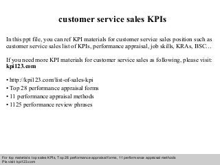Interview questions and answers – free download/ pdf and ppt file
customer service sales KPIs
In this ppt file, you can ref KPI materials for customer service sales position such as
customer service sales list of KPIs, performance appraisal, job skills, KRAs, BSC…
If you need more KPI materials for customer service sales as following, please visit:
kpi123.com
• http://kpi123.com/list-of-sales-kpi
• Top 28 performance appraisal forms
• 11 performance appraisal methods
• 1125 performance review phrases
For top materials: top sales KPIs, Top 28 performance appraisal forms, 11 performance appraisal methods
Pls visit: kpi123.com
 