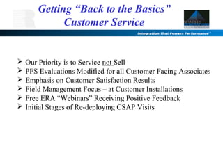  Our Priority is to Service not Sell
 PFS Evaluations Modified for all Customer Facing Associates
 Emphasis on Customer Satisfaction Results
 Field Management Focus – at Customer Installations
 Free ERA “Webinars” Receiving Positive Feedback
 Initial Stages of Re-deploying CSAP Visits
Getting “Back to the Basics”
Customer Service
 