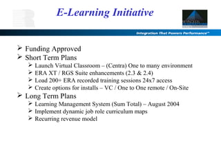  Funding Approved
 Short Term Plans
 Launch Virtual Classroom – (Centra) One to many environment
 ERA XT / RGS Suite enhancements (2.3 & 2.4)
 Load 200+ ERA recorded training sessions 24x7 access
 Create options for installs – VC / One to One remote / On-Site
 Long Term Plans
 Learning Management System (Sum Total) – August 2004
 Implement dynamic job role curriculum maps
 Recurring revenue model
E-Learning Initiative
 