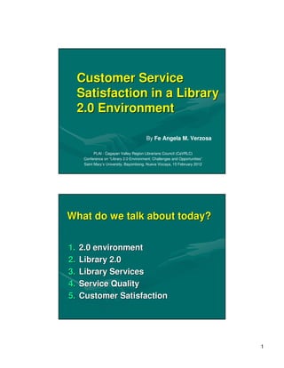 Customer Service
     Satisfaction in a Library
     2.0 Environment

                                          By Fe Angela M. Verzosa

            PLAI - Cagayan Valley Region Librarians Council (CaVRLC)
      Conference on “Library 2.0 Environment: Challenges and Opportunities”
      Saint Mary’s University, Bayombong, Nueva Vizcaya, 15 February 2012




What do we talk about today?


1.   2.0 environment
2.   Library 2.0
3.   Library Services
4.   Service Quality
5.   Customer Satisfaction




                                                                              1
 