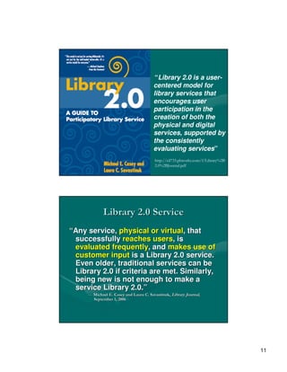 “Library 2.0 is a user-
                                        centered model for
                                        library services that
                                        encourages user
                                        participation in the
                                        creation of both the
                                        physical and digital
                                        services, supported by
                                        the consistently
                                        evaluating services”
                                        http://cil733.pbworks.com/f/Library%2B
                                        2.0%2BJournal.pdf




             Library 2.0 Service
“Any service, physical or virtual, that
 successfully reaches users, is
 evaluated frequently, and makes use of
 customer input is a Library 2.0 service.
 Even older, traditional services can be
 Library 2.0 if criteria are met. Similarly,
 being new is not enough to make a
 service Library 2.0.”
     — Michael E. Casey and Laura C. Savastinuk, Library Journal,
                                     Savastinuk,
       September 1, 2006




                                                                                 11
 
