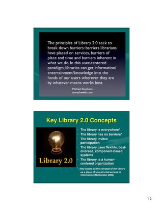 Key Library 2.0 Concepts
          • The library is everywhere*
          • The library has no barriers*
          • The library invites
            participation
          • The library uses flexible, best-
                                       best-
            of-breed, component-based
            of-       component-
            systems
          • The library is a human-
                             human-
            centered organization
          * Also stated as the concept of the library
             as a place of unrestricted access to
             information (McDonald, 2006)




                                                        12
 