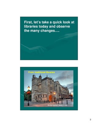First, let’s take a quick look at
libraries today and observe
the many changes….




  From traditional libraries




                     Bristol Central Library in UK




                                                     2
 