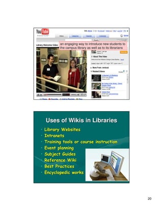 Video-sharing for Library
      Tours
           an engaging way to introduce new students to
           the campus library as well as to its librarians




    Uses of Wikis in Libraries
•   Library Websites
•   Intranets
•   Training tools or course instruction
•   Event planning
•   Subject Guides
•   Reference Wiki
•   Best Practices
•   Encyclopedic works




                                                             20
 
