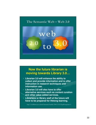 The Semantic Web – Web 3.0




   Now the future librarian is
  moving towards Library 3.0…
• Librarian 3.0 will enhance the ability to
  collect and provide information and to offer
  instruction in research techniques and
  information use.
• Librarian 3.0 will also have to offer
  alternative services such as content curation
  and other value added services.
• Librarians or library staff of the future will
  have to be prepared for lifelong learning.
   http://ir.inflibnet.ac.in/dxml/bitstream/handle/1944/1135/20.pdf?sequence=1




                                                                                 22
 