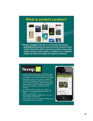 What is content curation?




 “Content curation is the act of continually identifying,
   selecting and sharing the best and most relevant online
   content and other online resources (articles, blog posts,
   videos, photos, tools, tweets, or whatever) on a specific
   subject to match the needs of a specific audience.”




• a web content curation tool that allows users
  to collect information about a topic of interest
  and display it all on one attractive visual page.
• integrates instantly with LinkIn, WordPress,
                            LinkIn, WordPress,
  Twitter and Facebook, allowing you to share
                Facebook,
  with the click of a button, and a newly added
  feature allows users to embed a preview of
  your Scoop.it page into any blog, wiki or
                                blog,
  website.
• as a Web content curation tool, it lets you
  create a topic-specific feed that others can
            topic-
  follow
• allows you to receive suggestions from your
  page visitors and Scoop.it
• has launched an iPhone app that allows you to
  manage your topics on the go.




                                                               23
 