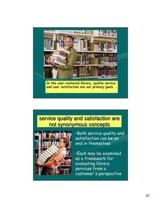 In the user-centered library, quality service
   and user satisfaction are our primary goals …




service quality and satisfaction are
    not synonymous concepts
                     •Both service quality and
                     satisfaction can be an
                     end in themselves

                     •Each may be examined
                     as a framework for
                     evaluating library
                     services from a
                     customer's perspective




                                                   27
 