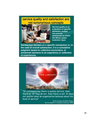 service quality and satisfaction are
     not synonymous concepts
                                   Service quality is an
                                   evaluation of specific
                                   attributes, probes
                                   into precise
                                   statements on which
                                   the library seeks
                                   customer input.

Satisfaction focuses on a specific transaction or, in
the case of overall satisfaction, it is a cumulative
judgment based on collective encounters, of
emotional reactions to an experience or collection
of experiences.




 “If customers say there is quality service, then
 there is. If they do not, then there is not. It does
 not matter what an organization believes about his
 level of service”
                                    (Peter Hernon and Ellen Altman,
                        Service Quality in Academic Libraries, 1996)




                                                                       28
 