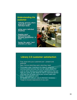 Understanding the
 customer
• tailoring services where
  practical to meet
  individual needs

• giving users individual
  attention

• keeping users’
  professional and
  personal preferences in
  mind

• having the users' best
  interests at heart




      Library 2.0 customer satisfaction
   • First, know who your customers are – present and
     potential
   • Next, find out what they want, what they need
   • Formulate a plan, brainstorm for ideas to adopt for
     working toward services that can be called Library 2.0
   • Look to other libraries and outside organizations that can
     help you come up with ideas for new or improved service
     offerings that will better serve your current users and
     better reach potential users
   • Be flexible and willing to adjust whenever necessary –
   • Target to exceed expectations (if you can)




                                                                  30
 
