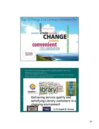 For more on measuring service quality, please view my
Slideshare presentation at :
http://www.slideshare.net/verzosaf/delivering-service-quality-and-satisfying-
http://www.slideshare.net/verzosaf/delivering- service- quality- and- satisfying-
library-customers-in-a-changing-environment
library- customers- in- changing-




                                                                                    33
 