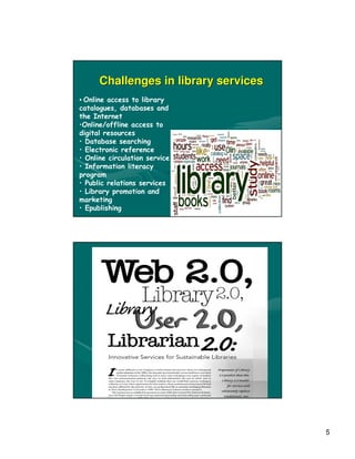 Challenges in library services
• Online access to library
catalogues, databases and
the Internet
•Online/offline access to
digital resources
• Database searching
• Electronic reference
• Online circulation service
• Information literacy
program
• Public relations services
• Library promotion and
marketing
• Epublishing




                                       5
 