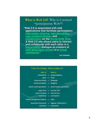 What is Web 2.0? Why is it termed
       “participatory Web”?
“Web 2.0 is associated with web
 applications that facilitate participatory
 information sharing, interoperability,
 user-centered design, and
 collaboration on the World Wide Web.
 A Web 2.0 site allows users to interact
 and collaborate with each other in a
 social media dialogue as creators of
 user-generated content in a virtual
 community.”
                                                  from Wikipedia




         From Tim O’Reilly, “What is Web 2.0”:

                     Web 1.0       Web 2.0
                 DoubleClick --> Google AdSense
                             -->
                       Ofoto --> Flickr
                             -->
            Britannica Online --> Wikipedia
                              -->
            personal websites --> blogging
                              -->

     domain name speculation --> search engine optimization
                             -->

                  page views --> cost per click
                             -->
              screen scraping --> web services
                              -->
                   publishing --> participation
                              -->

  content management systems --> wikis
                             -->

        directories (taxonomy) --> tagging ("folksonomy")
                               -->         ("folksonomy")
                   stickiness --> syndication
                              -->




                                                                   6
 