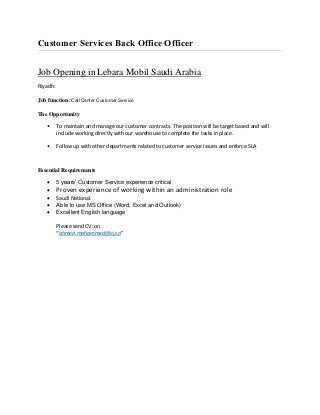 Customer Services Back Office Officer
Job Opening in Lebara Mobil Saudi Arabia
Riyadh:
Job function: Call Center Customer Service
The Opportunity
• To maintain and manage our customer contracts. The position will be target based and will
include working directly with our warehouse to complete the tasks in place.
• Follow up with other departments related to customer service issues and enforce SLA
Essential Requirements
 5 years’ Customer Service experience critical
 Proven experience of working within an administration role
 Saudi National.
 Able to use MS Office (Word, Excel and Outlook)
 Excellent English language
Please send CV: on
“ahmed.mohammed@ej.sa”
 