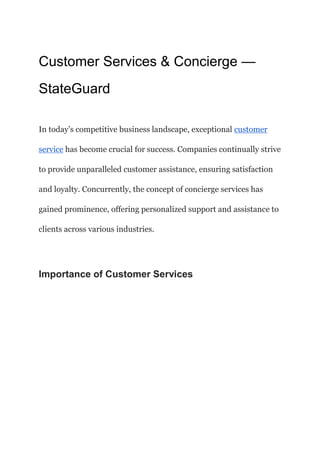 Customer Services & Concierge —
StateGuard
In today’s competitive business landscape, exceptional customer
service has become crucial for success. Companies continually strive
to provide unparalleled customer assistance, ensuring satisfaction
and loyalty. Concurrently, the concept of concierge services has
gained prominence, offering personalized support and assistance to
clients across various industries.
Importance of Customer Services
 