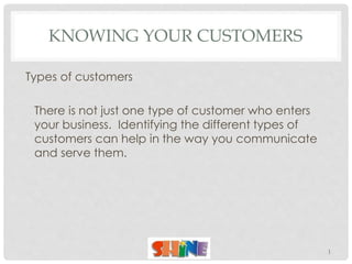 KNOWING YOUR CUSTOMERS
Types of customers
There is not just one type of customer who enters
your business. Identifying the different types of
customers can help in the way you communicate
and serve them.
1
 