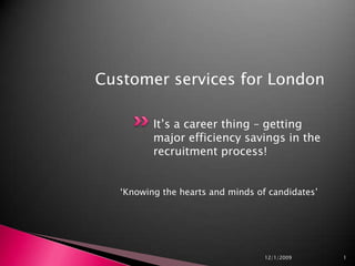 It’s a career thing – getting major efficiency savings in the recruitment process! ‘Knowing the hearts and minds of candidates’  11/12/2009 1 Customer services for London 
