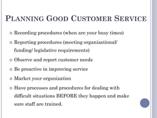 PLANNING GOOD CUSTOMER SERVICE
 Recording procedures (when are your busy times)
 Reporting procedures (meeting organizational/
funding/ legislative requirements)
 Observe and report customer needs
 Be proactive in improving service
 Market your organization
 Have processes and procedures for dealing with
difficult situations BEFORE they happen and make
sure staff are trained.
 