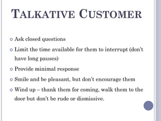 TALKATIVE CUSTOMER
 Ask closed questions
 Limit the time available for them to interrupt (don’t
have long pauses)
 Provide minimal response
 Smile and be pleasant, but don’t encourage them
 Wind up – thank them for coming, walk them to the
door but don’t be rude or dismissive.
 