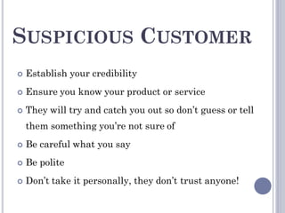 SUSPICIOUS CUSTOMER
 Establish your credibility
 Ensure you know your product or service
 They will try and catch you out so don’t guess or tell
them something you’re not sure of
 Be careful what you say
 Be polite
 Don’t take it personally, they don’t trust anyone!
 