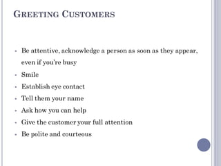 GREETING CUSTOMERS
 Be attentive, acknowledge a person as soon as they appear,
even if you’re busy
 Smile
 Establish eye contact
 Tell them your name
 Ask how you can help
 Give the customer your full attention
 Be polite and courteous
 