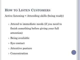 HOW TO LISTEN CUSTOMERS
Active listening = Attending skills (being ready)
 Attend to immediate needs (if you need to
finish something before giving your full
attention)
 Being available
 Eye contact
 Attentive posture
 Concentration
 