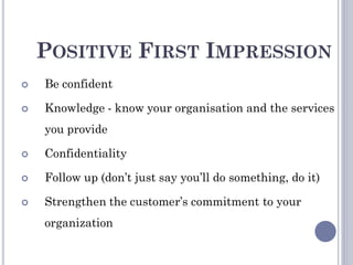 POSITIVE FIRST IMPRESSION
 Be confident
 Knowledge - know your organisation and the services
you provide
 Confidentiality
 Follow up (don’t just say you’ll do something, do it)
 Strengthen the customer’s commitment to your
organization
 