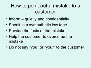How to point out a mistake to a customer Inform – quietly and confidentially Speak in a sympathetic low tone Provide the facts of the mistake Help the customer to overcome the mistake Do not say “you” or “your” to the customer 