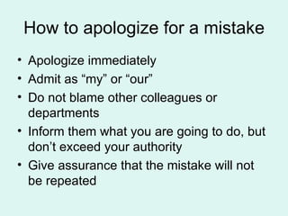 How to apologize for a mistake Apologize immediately Admit as “my” or “our” Do not blame other colleagues or departments Inform them what you are going to do, but don’t exceed your authority Give assurance that the mistake will not be repeated 