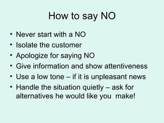 How to say NO Never start with a NO Isolate the customer Apologize for saying NO Give information and show attentiveness Use a low tone – if it is unpleasant news Handle the situation quietly – ask for alternatives he would like you  make! 