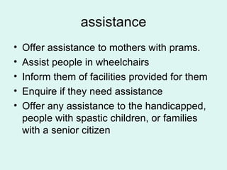 assistance Offer assistance to mothers with prams. Assist people in wheelchairs Inform them of facilities provided for them Enquire if they need assistance Offer any assistance to the handicapped, people with spastic children, or families with a senior citizen 