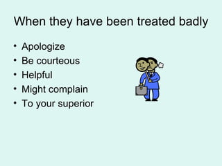 When they have been treated badly Apologize Be courteous Helpful Might complain To your superior 