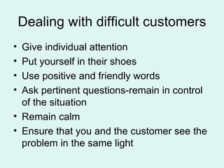 Dealing with difficult customers Give individual attention Put yourself in their shoes Use positive and friendly words Ask pertinent questions-remain in control of the situation Remain calm Ensure that you and the customer see the problem in the same light 