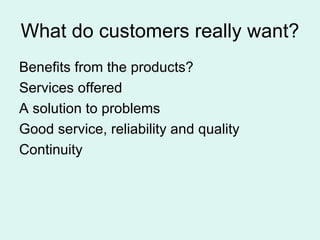What do customers really want? Benefits from the products? Services offered A solution to problems Good service, reliability and quality Continuity 