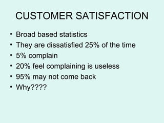 CUSTOMER SATISFACTION Broad based statistics They are dissatisfied 25% of the time 5% complain 20% feel complaining is useless 95% may not come back Why???? 