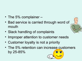The 5% complainer – Bad service is carried through word of mouth Slack handling of complaints Improper attention to customer needs Customer loyalty is not a priority The 5% retention can increase customers by 25-85% 