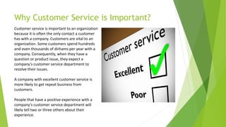 Why Customer Service is Important?
Customer service is important to an organization
because it is often the only contact a customer
has with a company. Customers are vital to an
organization. Some customers spend hundreds
and even thousands of dirhams per year with a
company. Consequently, when they have a
question or product issue, they expect a
company's customer service department to
resolve their issues.
A company with excellent customer service is
more likely to get repeat business from
customers.
People that have a positive experience with a
company's customer service department will
likely tell two or three others about their
experience.
 