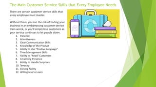 The Main Customer Service Skills that Every Employee Needs
There are certain customer service skills that
every employee must master.
Without them, you run the risk of finding your
business in an embarrassing customer service
train-wreck, or you'll simply lose customers as
your service continues to let people down.
1. Patience
2. Attentiveness
3. Clear Communication Skills
4. Knowledge of the Product
5. Ability to Use "Positive Language"
6. Time Management Skills
7. Ability to "Read" Customers
8. A Calming Presence
9. Ability to Handle Surprises
10. Tenacity
11. Closing Ability
12. Willingness to Learn
 