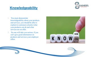 Knowledgeability
1. You must demonstrate
knowledgeability about your products
and services, you should be able to
explain to customers (clearly) what
your products can do and what
services are on offer.
2. No one will take you serious, if you
can’t give good information on
products and services your employer
offers
 