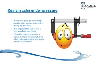 Remain calm under pressure
1. Sometimes it can get hectic really
quickly, when sales are at its peak or
during the rush hour.
2. It is important that you’re able to
keep your head above water
3. This ability makes it possible to
remain calm and professional, even
when customers are drowning you in
requests or complaints
 