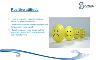 Positive attitude
1. Learn to be positive. A positive attitude
affects the work environment.
2. It enhances communication between you and
the customers being served.
3. People remember being treated well, they
appreciate courtesy and kindness and will
come back for more
 