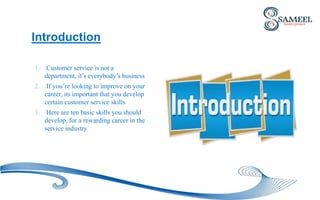 Introduction
1. Customer service is not a
department, it’s everybody’s business
2. If you’re looking to improve on your
career, its important that you develop
certain customer service skills
3. Here are ten basic skills you should
develop, for a rewarding career in the
service industry
 