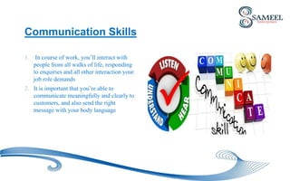 Communication Skills
1. In course of work, you’ll interact with
people from all walks of life, responding
to enquiries and all other interaction your
job role demands
2. It is important that you’re able to
communicate meaningfully and clearly to
customers, and also send the right
message with your body language
 