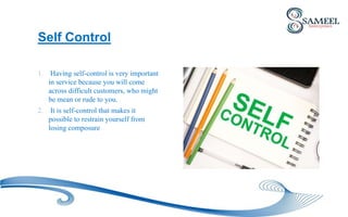 1. Having self-control is very important
in service because you will come
across difficult customers, who might
be mean or rude to you.
2. It is self-control that makes it
possible to restrain yourself from
losing composure
Self Control
 