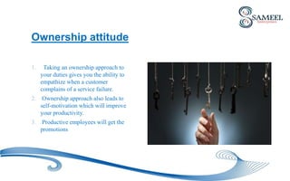1. Taking an ownership approach to
your duties gives you the ability to
empathize when a customer
complains of a service failure.
2. Ownership approach also leads to
self-motivation which will improve
your productivity.
3. Productive employees will get the
promotions
Ownership attitude
 