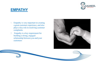 1. Empathy is very important in creating
a great customer experience, and also
plays a key role in resolving customer
complaints.
2. Empathy is a key requirement for
building a strong, engaged
relationship between you and your
customers
EMPATHY
 