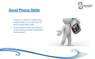 1. You have to speak as clearly and as
professionally as you can, hence the
need for good phone skills.
2. Great telephone skills go a long way
in maintaining excellent relationships
with customers
Good Phone Skills
 