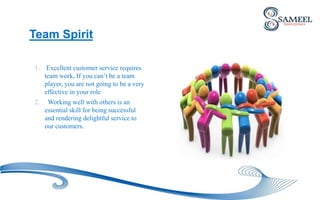 Team Spirit
1. Excellent customer service requires
team work, If you can’t be a team
player, you are not going to be a very
effective in your role
2. Working well with others is an
essential skill for being successful
and rendering delightful service to
our customers.
 