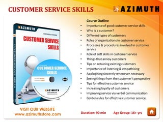 Duration: 90 min Age Group: 16+ yrs
VISIT OUR WEBSITE
www.azimuthstore.com
CUSTOMER SERVICE SKILLS
Course Outline
• Importanceof good customer service skills
• Who is a customer?
• Differenttypes of customers
• Roles of organizations in customer service
• Processes & procedures involved in customer
service
• Role of soft skills in customer service
• Things that annoy customers
• Tips on retaining existing customers
• Importanceof listening & empathising
• Apologisingsincerely whenever necessary
• Seeing things from the customer’s perspective
• Tips for effectivecustomer service
• Increasingloyalty of customers
• Improvingservice via verbal communication
• Golden rules for effective customer service
 