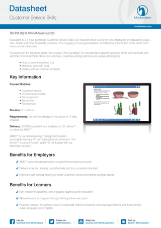 Datasheet
Customer Service Skills
                                                                                                               mindleaders.com


The first step to front-of-house success

Equivalent to a 3-hour workshop, Customer Service Skills is an induction level course for new employees in restaurants, pubs,
bars, hotels and other hospitality premises. This engaging course gives learners an interactive introduction to the sector and
how to excel in their role.

Focussing on the important areas, this course is the foundation for consistently outstanding service when serving meals and
alcoholic or non-alcoholic drinks to customers. Essential working practices are explained including:

	       • How to serve the perfect pint
	       • Matching wine with food
	       • Dealing with an informal complaint


Key Information
Course Modules:

	       • Customer service
	       • Communication skills
	       • Bar equipment
	       • Bar service
	       • Food service

Duration: 2 – 4 hours.

Requirements: No prior knowledge of the sector or IT skills
required.

Delivery: SCORM compliant and available on CD, el-box™
or online via AIMS™.

(AIMS™ is our online learning management system,
accessible from any PC with a broadband connection. The
el-box™ is a touch-screen tablet PC pre-loaded with our
elearning courses.)


Benefits for Employers
	      AIMS™ automatically generates comprehensive learning records

	      Delivers induction training cost effectively and to a consistent standard

	      Improves staff training, leading to better customer service and higher average spend


Benefits for Learners
	      Non-threatening learning, with engaging graphics and interactions

	      Allows learners to progress through training at their own pace

	      Includes narration throughout, which is especially helpful for learners with reading problems and those whose
	       native language is not English



      Like Us                              Follow Us                 Watch Us                             Find Us
      facebook.com/MindLeaders             @MindLeaders              youtube.com/MindLeadersInc           Search “MindLeaders”
 
